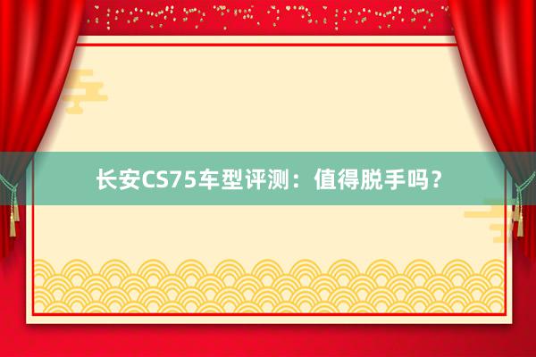 长安CS75车型评测：值得脱手吗？